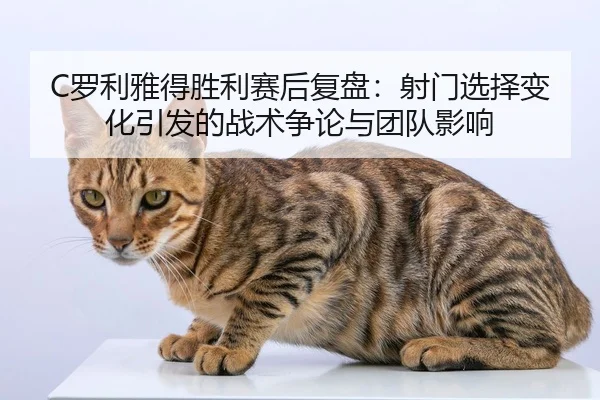 C罗利雅得胜利赛后复盘：射门选择变化引发的战术争论与团队影响