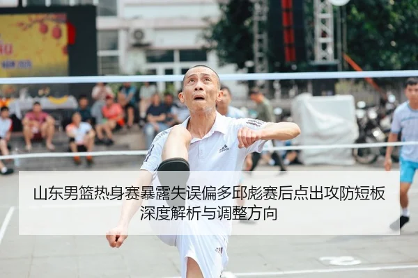 山东男篮热身赛暴露失误偏多邱彪赛后点出攻防短板深度解析与调整方向