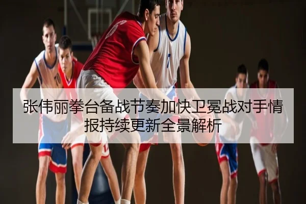 张伟丽拳台备战节奏加快卫冕战对手情报持续更新全景解析
