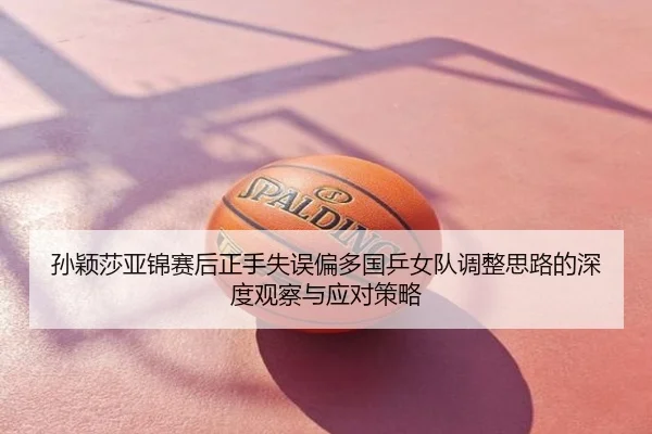 孙颖莎亚锦赛后正手失误偏多国乒女队调整思路的深度观察与应对策略